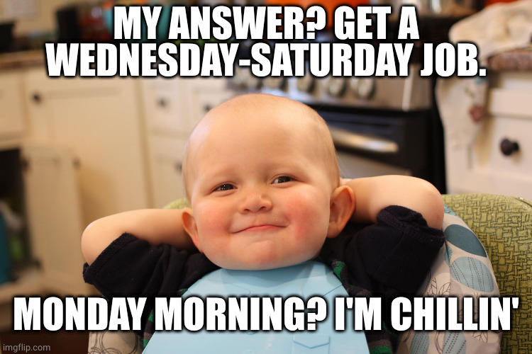 Baby Boss Relaxed Smug Content | MY ANSWER? GET A WEDNESDAY-SATURDAY JOB. MONDAY MORNING? I'M CHILLIN' | image tagged in baby boss relaxed smug content | made w/ Imgflip meme maker