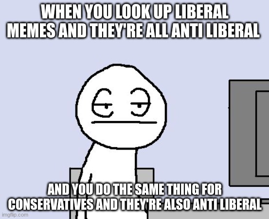 Bored of this crap | WHEN YOU LOOK UP LIBERAL MEMES AND THEY'RE ALL ANTI LIBERAL; AND YOU DO THE SAME THING FOR CONSERVATIVES AND THEY'RE ALSO ANTI LIBERAL | image tagged in bored of this crap | made w/ Imgflip meme maker