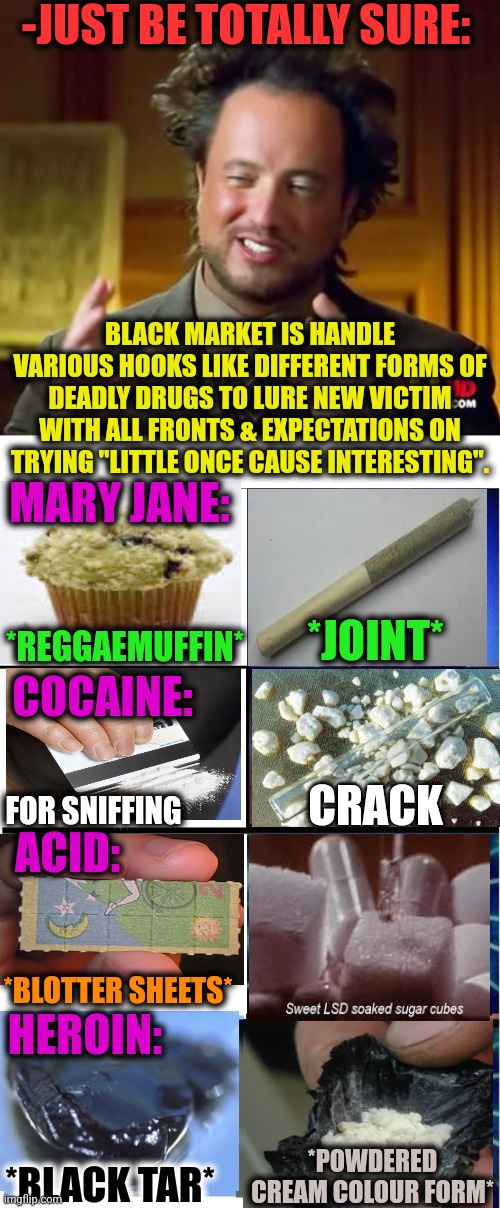 -From various of dead be. | -JUST BE TOTALLY SURE:; BLACK MARKET IS HANDLE VARIOUS HOOKS LIKE DIFFERENT FORMS OF DEADLY DRUGS TO LURE NEW VICTIM WITH ALL FRONTS & EXPECTATIONS ON TRYING "LITTLE ONCE CAUSE INTERESTING". MARY JANE:; *REGGAEMUFFIN*; *JOINT*; COCAINE:; CRACK; ACID:; FOR SNIFFING; *BLOTTER SHEETS*; HEROIN:; *POWDERED CREAM COLOUR FORM*; *BLACK TAR* | image tagged in memes,ancient aliens,expanding brain 3 panels,don't do drugs,victims,types of headaches meme | made w/ Imgflip meme maker