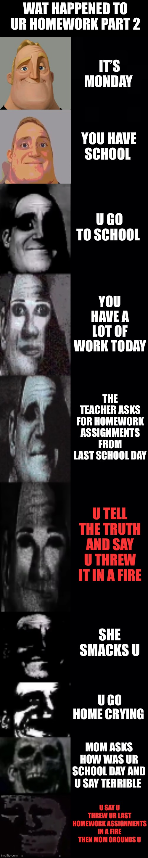 Wat happened to ur homework part 2 | WAT HAPPENED TO UR HOMEWORK PART 2; IT’S MONDAY; YOU HAVE SCHOOL; U GO TO SCHOOL; YOU HAVE A LOT OF WORK TODAY; THE TEACHER ASKS FOR HOMEWORK ASSIGNMENTS FROM LAST SCHOOL DAY; U TELL THE TRUTH AND SAY U THREW IT IN A FIRE; SHE SMACKS U; U GO HOME CRYING; MOM ASKS HOW WAS UR SCHOOL DAY AND U SAY TERRIBLE; U SAY U THREW UR LAST HOMEWORK ASSIGNMENTS IN A FIRE THEN MOM GROUNDS U | image tagged in mr incredible becoming uncanny | made w/ Imgflip meme maker