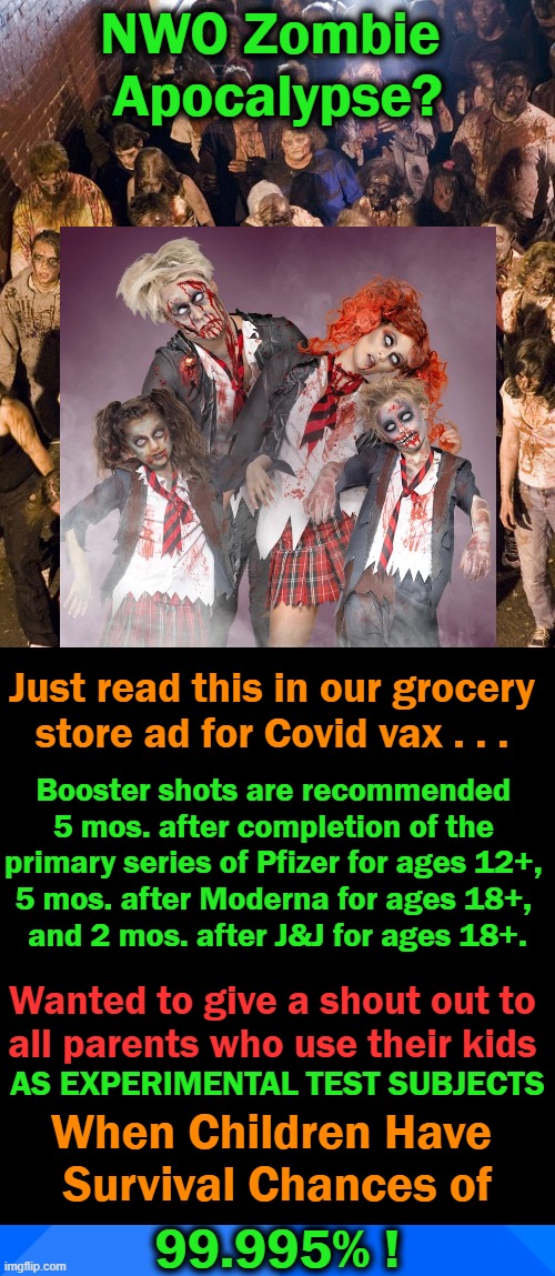 The DEADLIEST Vax in HUMAN HISTORY Now Pushed on CHILDREN.... | NWO Zombie 
Apocalypse? Just read this in our grocery 
store ad for Covid vax . . . Booster shots are recommended 
5 mos. after completion of the 
primary series of Pfizer for ages 12+, 
5 mos. after Moderna for ages 18+, 
and 2 mos. after J&J for ages 18+. Wanted to give a shout out to 
all parents who use their kids; AS EXPERIMENTAL TEST SUBJECTS; When Children Have 
Survival Chances of; 99.995% ! | image tagged in politics,covid jab,side effects,experimental lab rats,innocent children,insanity | made w/ Imgflip meme maker