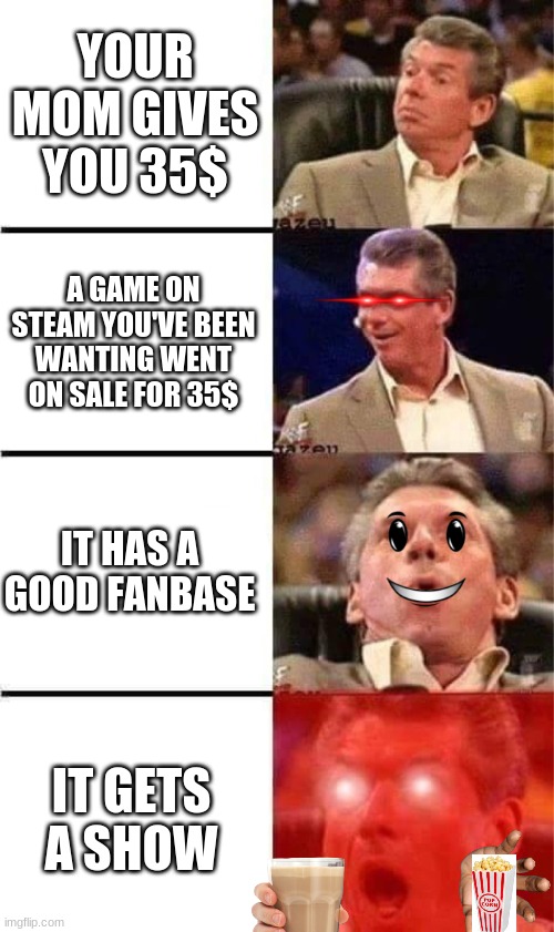 35 dollar day | YOUR MOM GIVES YOU 35$; A GAME ON STEAM YOU'VE BEEN WANTING WENT ON SALE FOR 35$; IT HAS A GOOD FANBASE; IT GETS A SHOW | image tagged in vince mcmahon reaction w/glowing eyes | made w/ Imgflip meme maker