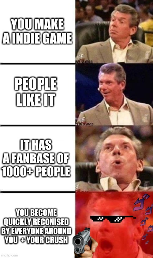 indie game | YOU MAKE A INDIE GAME; PEOPLE LIKE IT; IT HAS A FANBASE OF 1000+ PEOPLE; YOU BECOME QUICKLY RECONISED BY EVERYONE AROUND YOU  + YOUR CRUSH | image tagged in vince mcmahon reaction w/glowing eyes,good day | made w/ Imgflip meme maker