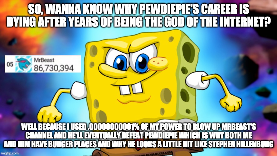 The reason why MrBeast is gonna defeat PewDiePie | SO, WANNA KNOW WHY PEWDIEPIE'S CAREER IS DYING AFTER YEARS OF BEING THE GOD OF THE INTERNET? WELL BECAUSE I USED .00000000001% OF MY POWER TO BLOW UP MRBEAST'S CHANNEL AND HE'LL EVENTUALLY DEFEAT PEWDIEPIE WHICH IS WHY BOTH ME AND HIM HAVE BURGER PLACES AND WHY HE LOOKS A LITTLE BIT LIKE STEPHEN HILLENBURG | image tagged in mrbeast,spongebob,ultra instinct | made w/ Imgflip meme maker