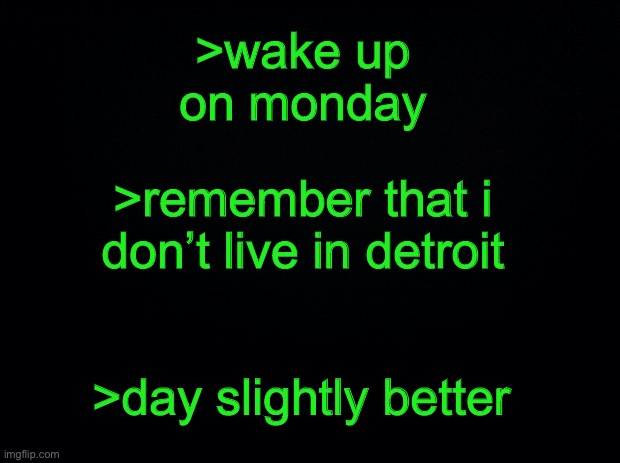 if your day sucks at least you don’t live in detroit | >wake up on monday; >remember that i don’t live in detroit; >day slightly better | made w/ Imgflip meme maker