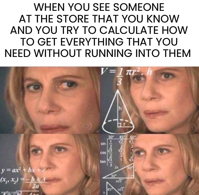 Once in a while, I feel like I do this |  WHEN YOU SEE SOMEONE AT THE STORE THAT YOU KNOW AND YOU TRY TO CALCULATE HOW TO GET EVERYTHING THAT YOU NEED WITHOUT RUNNING INTO THEM | image tagged in math lady/confused lady,memes,funny,relatable memes,relatable,well crap | made w/ Imgflip meme maker