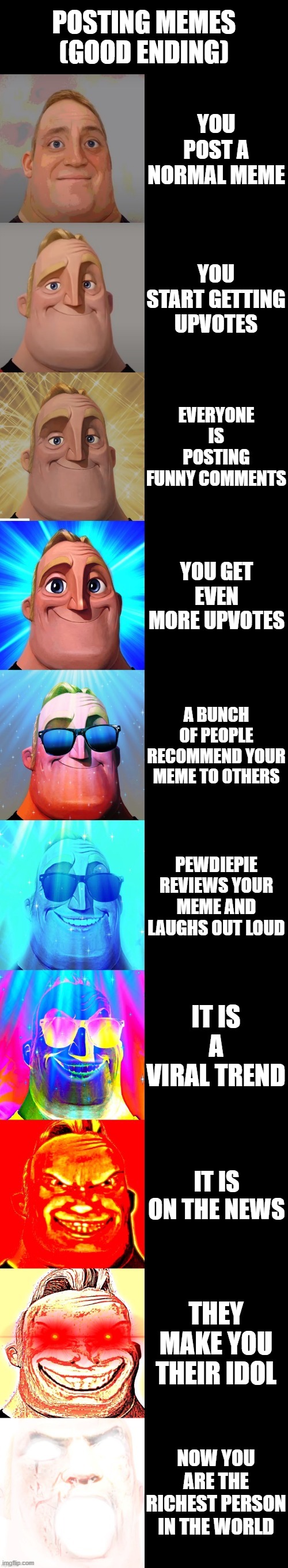 mr incredible becoming canny | POSTING MEMES (GOOD ENDING); YOU POST A NORMAL MEME; YOU START GETTING UPVOTES; EVERYONE IS POSTING FUNNY COMMENTS; YOU GET EVEN MORE UPVOTES; A BUNCH OF PEOPLE RECOMMEND YOUR MEME TO OTHERS; PEWDIEPIE REVIEWS YOUR MEME AND LAUGHS OUT LOUD; IT IS A VIRAL TREND; IT IS ON THE NEWS; THEY MAKE YOU THEIR IDOL; NOW YOU ARE THE RICHEST PERSON IN THE WORLD | image tagged in mr incredible becoming canny | made w/ Imgflip meme maker