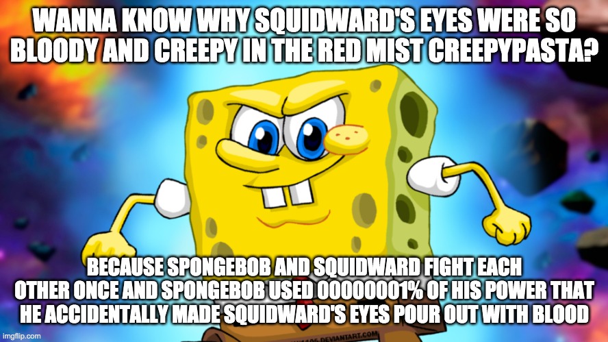 Ultra Instinct SpongeBob | WANNA KNOW WHY SQUIDWARD'S EYES WERE SO BLOODY AND CREEPY IN THE RED MIST CREEPYPASTA? BECAUSE SPONGEBOB AND SQUIDWARD FIGHT EACH OTHER ONCE AND SPONGEBOB USED 00000001% OF HIS POWER THAT HE ACCIDENTALLY MADE SQUIDWARD'S EYES POUR OUT WITH BLOOD | image tagged in ultra instinct spongebob | made w/ Imgflip meme maker