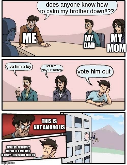 Boardroom Meeting Suggestion Meme | does anyone know how to calm my brother down!!?? ME; MY MOM; MY DAD; let him play ur switch; give him a toy; vote him out; THIS IS NOT AMONG US; YES IT IS. ALSO WHY ARE WE IN A MEETING  IF U SAY THIS IS NOT MOG US | image tagged in memes,boardroom meeting suggestion | made w/ Imgflip meme maker