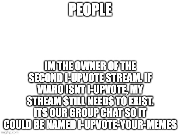 Blank White Template | PEOPLE; IM THE OWNER OF THE SECOND I-UPVOTE STREAM. IF VIARO ISNT I-UPVOTE, MY STREAM STILL NEEDS TO EXIST. ITS OUR GROUP CHAT SO IT COULD BE NAMED I-UPVOTE-YOUR-MEMES | image tagged in blank white template | made w/ Imgflip meme maker