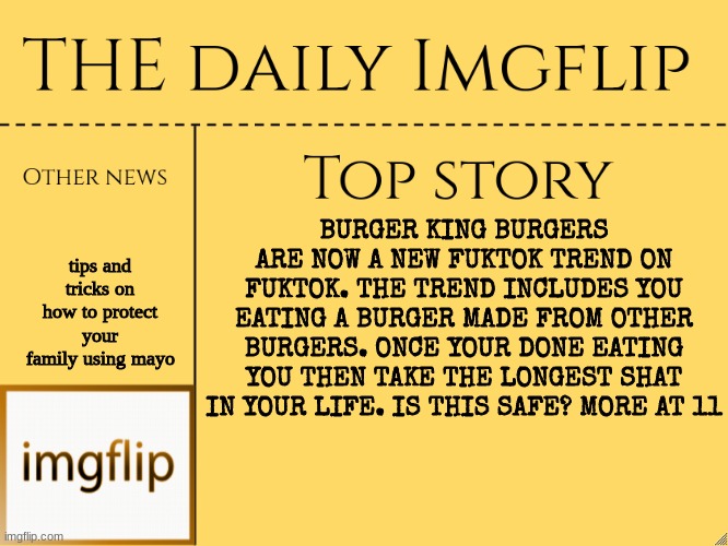 Dumb news pt2 |  tips and tricks on how to protect your family using mayo; BURGER KING BURGERS ARE NOW A NEW FUKTOK TREND ON FUKTOK. THE TREND INCLUDES YOU EATING A BURGER MADE FROM OTHER BURGERS. ONCE YOUR DONE EATING YOU THEN TAKE THE LONGEST SHAT IN YOUR LIFE. IS THIS SAFE? MORE AT 11 | image tagged in imgflip daily news,news,yes,cursed,hehe | made w/ Imgflip meme maker