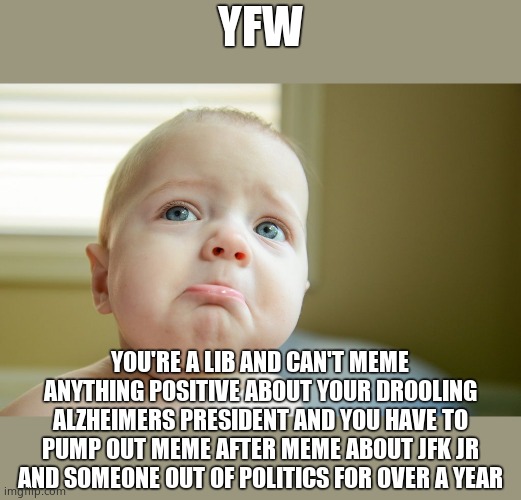 MUST BE PRETTY SAD FOR YOU GUYS AND WITH THE MIDTERMS YOU'RE GONNA GET EVEN SADDER | YFW; YOU'RE A LIB AND CAN'T MEME ANYTHING POSITIVE ABOUT YOUR DROOLING ALZHEIMERS PRESIDENT AND YOU HAVE TO PUMP OUT MEME AFTER MEME ABOUT JFK JR AND SOMEONE OUT OF POLITICS FOR OVER A YEAR | image tagged in sad face,bigly sad,many such cases | made w/ Imgflip meme maker