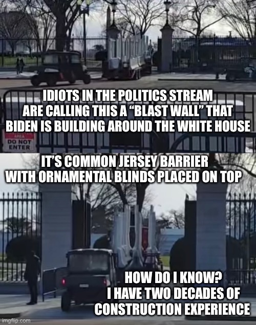 If they want to keep Peter Dinklage out of the White House, this is a good way | IDIOTS IN THE POLITICS STREAM ARE CALLING THIS A “BLAST WALL” THAT BIDEN IS BUILDING AROUND THE WHITE HOUSE; IT’S COMMON JERSEY BARRIER WITH ORNAMENTAL BLINDS PLACED ON TOP; HOW DO I KNOW?
I HAVE TWO DECADES OF CONSTRUCTION EXPERIENCE | image tagged in conservative hypocrisy | made w/ Imgflip meme maker