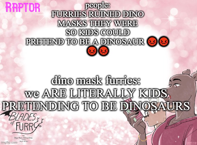 Raptor's BoF Template | people: FURRIES RUINED DINO MASKS THEY WERE SO KIDS COULD PRETEND TO BE A DINOSAUR 😡😡
😡😡; dino mask furries: we ARE LITERALLY KIDS PRETENDING TO BE DINOSAURS | image tagged in raptor's bof template | made w/ Imgflip meme maker