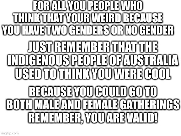 Does this help? Just ask and i’ll delete it if it feels homophobic | FOR ALL YOU PEOPLE WHO THINK THAT YOUR WEIRD BECAUSE YOU HAVE TWO GENDERS OR NO GENDER; JUST REMEMBER THAT THE INDIGENOUS PEOPLE OF AUSTRALIA USED TO THINK YOU WERE COOL; BECAUSE YOU COULD GO TO BOTH MALE AND FEMALE GATHERINGS
REMEMBER, YOU ARE VALID! | image tagged in blank white template | made w/ Imgflip meme maker