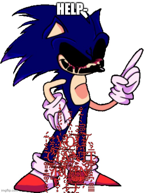 Part 2 of the Sonic.EXE FNF whatever roleplay: YOU CANT RUN :) (no ocs that can kill sonic.exe until i post final part) | HELP-; Y̴̛̝͑̀̏̈́̎̊̓̍͘Ǫ̷̫͓̜̪͙̜̘͐̈̍̏̀̑͑̄͘͘͠͝͠U̸͕̣̓̊̅̆̀̍͂̇̐͠ ̴͚̻͙̳͚̘͕̬̖̩̦͊̐̐̍͊́͜C̴͇̰̮̦̾̑̆͆͘͜͠Ι͙͚̭A̵̛͓̳̅͂̏̅͗̃͠͠͠Ń̷̙̤̮̞͆̈̓Ι̭̬̰̳̳̻T̷̡̳̹̝͓̪̦͚̲̳̅̉̏ ̸̡̑́̈́̋̏̐͒͋͝͠Ȓ̴̺̟̪̞̣͕̔́̈́͂̈́̓̕Ű̸̬͓̣̥͆ΙŇ̸̤̞̰̦̊̽̿̾͌͊̌͊̉̉͠ ̷̹͈̮͎̙͑́͗̊͆͒͒̏͂̈:̶̧̨̡͔̤̳͓͔͉͝ ̵̧͙̦͈͚̤͍̲͖͔͂̌̋̑̓̍̐͆̑͝)̴̞̟͚̭̈͌͆͆͒͐̀̐̎̔̐̀̈́̐̚ | made w/ Imgflip meme maker