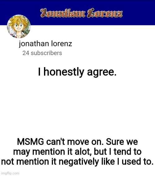 jonathan lorenz temp 3 | I honestly agree. MSMG can't move on. Sure we may mention it alot, but I tend to not mention it negatively like I used to. | image tagged in jonathan lorenz temp 3 | made w/ Imgflip meme maker