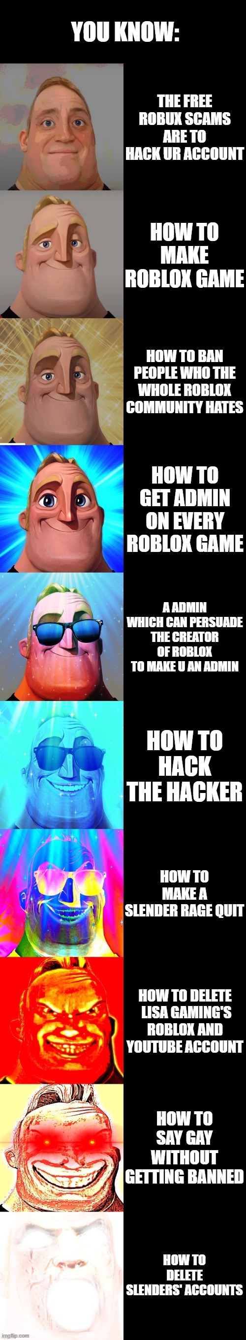 mr incredible becoming canny | YOU KNOW:; THE FREE ROBUX SCAMS ARE TO HACK UR ACCOUNT; HOW TO MAKE ROBLOX GAME; HOW TO BAN PEOPLE WHO THE WHOLE ROBLOX COMMUNITY HATES; HOW TO GET ADMIN ON EVERY ROBLOX GAME; A ADMIN WHICH CAN PERSUADE THE CREATOR OF ROBLOX TO MAKE U AN ADMIN; HOW TO HACK THE HACKER; HOW TO MAKE A SLENDER RAGE QUIT; HOW TO DELETE  LISA GAMING'S ROBLOX AND YOUTUBE ACCOUNT; HOW TO SAY GAY WITHOUT GETTING BANNED; HOW TO DELETE SLENDERS' ACCOUNTS | image tagged in mr incredible becoming canny | made w/ Imgflip meme maker