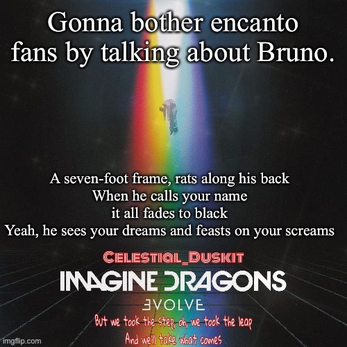 Duskit’s evolve temp ty suga | Gonna bother encanto fans by talking about Bruno. A seven-foot frame, rats along his back
When he calls your name it all fades to black
Yeah, he sees your dreams and feasts on your screams | image tagged in duskit s evolve temp ty suga | made w/ Imgflip meme maker
