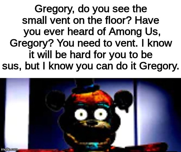 sus | Gregory, do you see the small vent on the floor? Have
 you ever heard of Among Us, Gregory? You need to vent. I know it will be hard for you to be sus, but I know you can do it Gregory. | image tagged in blank white template,fnaf security breach,sus | made w/ Imgflip meme maker