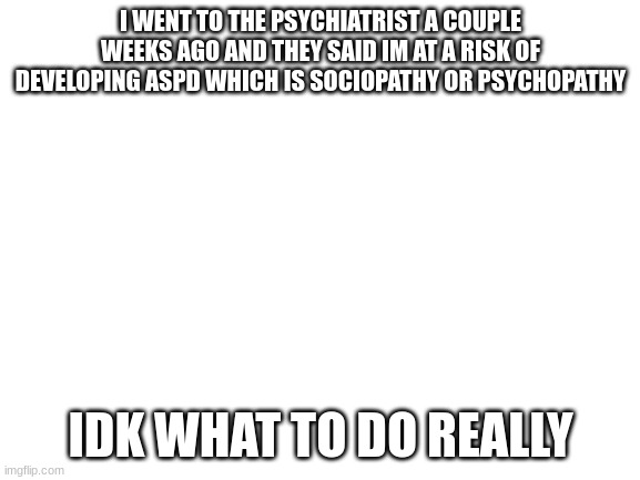 as im close to this group of ppl i just wanna share something | I WENT TO THE PSYCHIATRIST A COUPLE WEEKS AGO AND THEY SAID IM AT A RISK OF DEVELOPING ASPD WHICH IS SOCIOPATHY OR PSYCHOPATHY; IDK WHAT TO DO REALLY | image tagged in blank white template | made w/ Imgflip meme maker