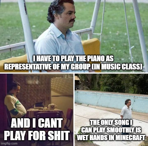 *screams in horror movie* | I HAVE TO PLAY THE PIANO AS REPRESENTATIVE OF MY GROUP (IN MUSIC CLASS); AND I CANT PLAY FOR SHIT; THE ONLY SONG I CAN PLAY SMOOTHLY IS WET HANDS IN MINECRAFT | image tagged in memes,sad pablo escobar | made w/ Imgflip meme maker