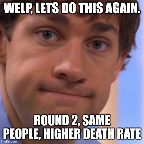 e | WELP, LETS DO THIS AGAIN. ROUND 2, SAME PEOPLE, HIGHER DEATH RATE | image tagged in welp jim face | made w/ Imgflip meme maker