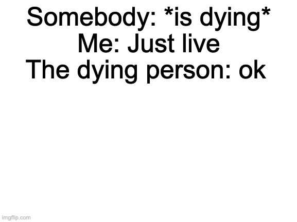 meme | Somebody: *is dying*
Me: Just live; The dying person: ok | image tagged in blank white template | made w/ Imgflip meme maker