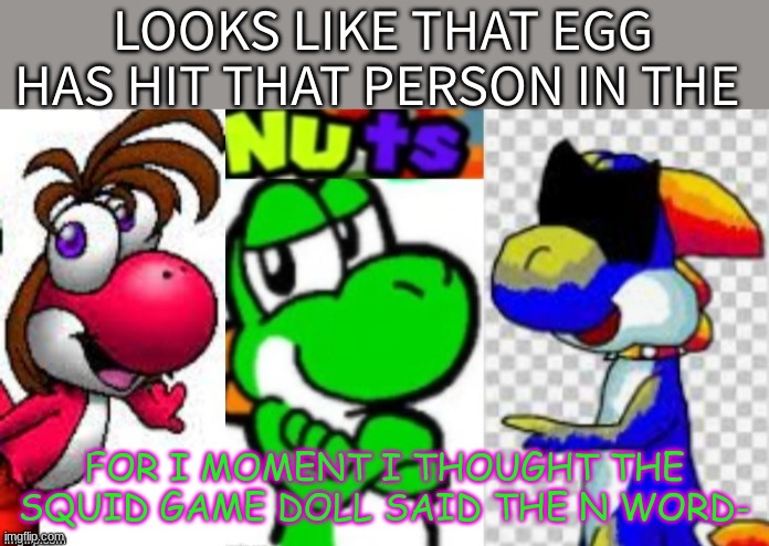 Looks Like That Egg Has Hit That Person In The Nuts | FOR I MOMENT I THOUGHT THE SQUID GAME DOLL SAID THE N WORD- | image tagged in looks like that egg has hit that person in the nuts | made w/ Imgflip meme maker