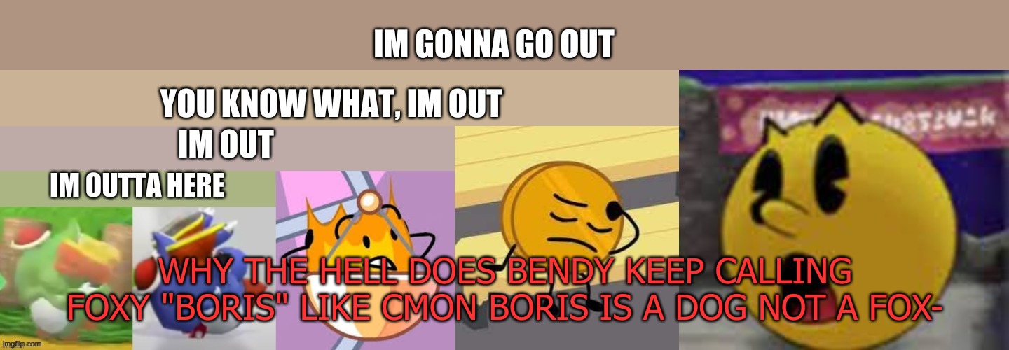 5 People Out | WHY THE HELL DOES BENDY KEEP CALLING FOXY "BORIS" LIKE CMON BORIS IS A DOG NOT A FOX- | image tagged in 5 people out | made w/ Imgflip meme maker