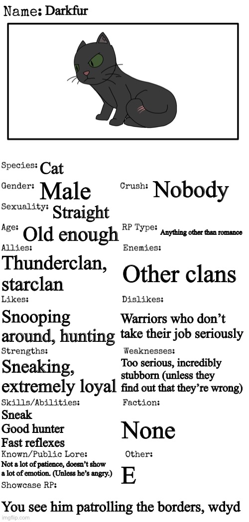 Warrior cats oc | Darkfur; Cat; Nobody; Male; Straight; Old enough; Anything other than romance; Thunderclan, starclan; Other clans; Warriors who don’t take their job seriously; Snooping around, hunting; Too serious, incredibly stubborn (unless they find out that they’re wrong); Sneaking, extremely loyal; Sneak
Good hunter
Fast reflexes; None; Not a lot of patience, doesn’t show a lot of emotion. (Unless he’s angry.); E; You see him patrolling the borders, wdyd | image tagged in new oc showcase for rp stream | made w/ Imgflip meme maker