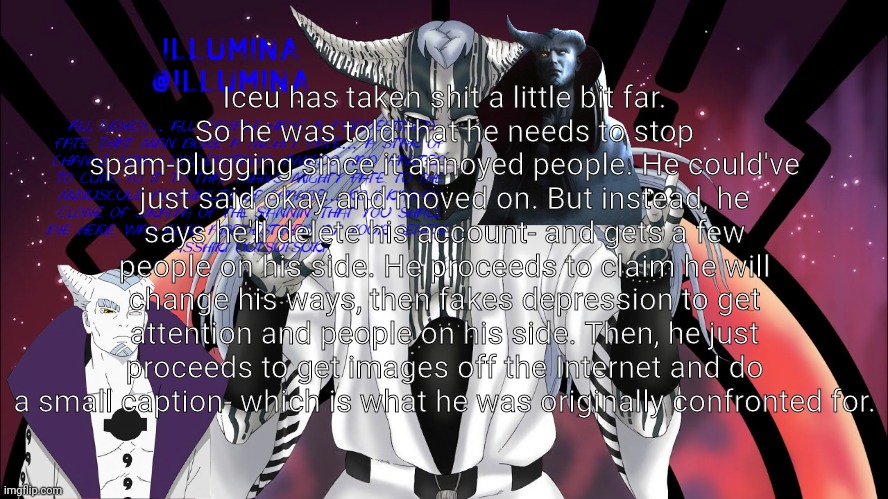 Iceu has taken shit a little bit far.
So he was told that he needs to stop spam-plugging since it annoyed people. He could've just said okay and moved on. But instead, he says he'll delete his account- and gets a few people on his side. He proceeds to claim he will change his ways, then fakes depression to get attention and people on his side. Then, he just proceeds to get images off the Internet and do a small caption- which is what he was originally confronted for. | made w/ Imgflip meme maker