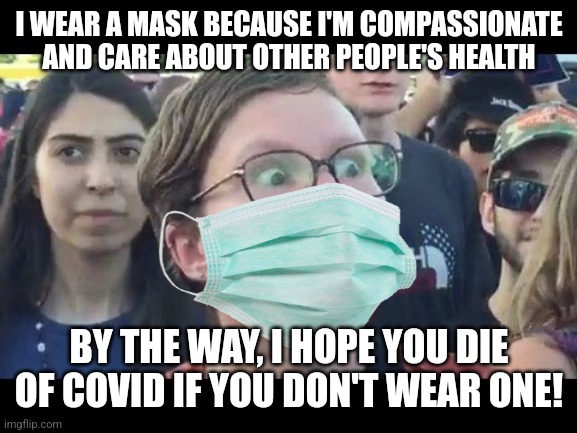 Pro-maskers are actually very hateful and uncompassionate towards others | I WEAR A MASK BECAUSE I'M COMPASSIONATE AND CARE ABOUT OTHER PEOPLE'S HEALTH; BY THE WAY, I HOPE YOU DIE OF COVID IF YOU DON'T WEAR ONE! | image tagged in angry sjw,liberal hypocrisy,masks,hysteria,intolerance | made w/ Imgflip meme maker