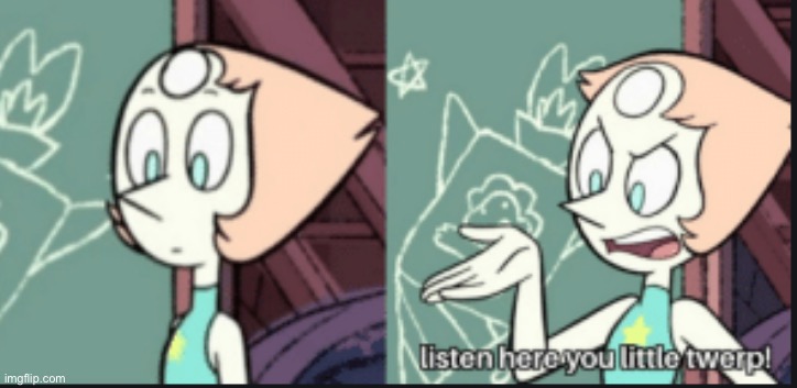 pearl listen here you little twerp | image tagged in pearl listen here you little twerp | made w/ Imgflip meme maker