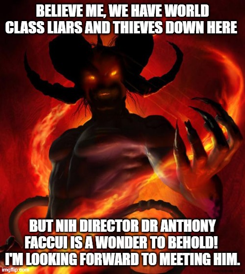 Soon old man, soon | BELIEVE ME, WE HAVE WORLD CLASS LIARS AND THIEVES DOWN HERE; BUT NIH DIRECTOR DR ANTHONY FACCUI IS A WONDER TO BEHOLD! 
I'M LOOKING FORWARD TO MEETING HIM. | image tagged in and then the devil said,dr fauci,lies,crooked,murderer,chinese traitor | made w/ Imgflip meme maker