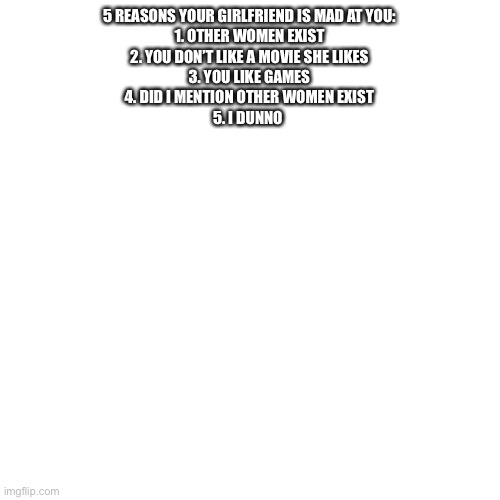 Blank Transparent Square | 5 REASONS YOUR GIRLFRIEND IS MAD AT YOU:
1. OTHER WOMEN EXIST
2. YOU DON’T LIKE A MOVIE SHE LIKES
3. YOU LIKE GAMES
4. DID I MENTION OTHER WOMEN EXIST
5. I DUNNO | image tagged in memes,blank transparent square | made w/ Imgflip meme maker