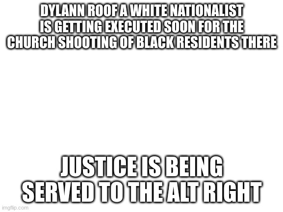 he's trying to appeal to it but i dont think there gonna lift the death sentence | DYLANN ROOF A WHITE NATIONALIST IS GETTING EXECUTED SOON FOR THE CHURCH SHOOTING OF BLACK RESIDENTS THERE; JUSTICE IS BEING SERVED TO THE ALT RIGHT | image tagged in blank white template | made w/ Imgflip meme maker