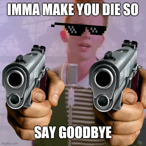 IMMA MAKE YOU DIE SO; SAY GOODBYE | image tagged in never gonna give you up | made w/ Imgflip meme maker