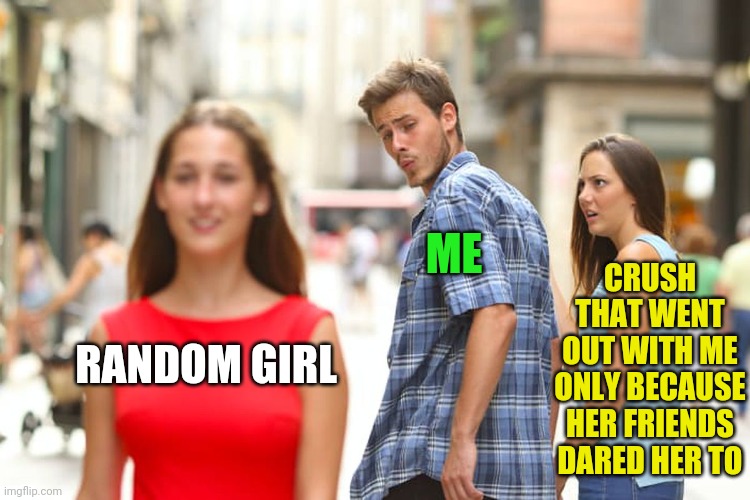 Distracted Boyfriend Meme | RANDOM GIRL ME CRUSH THAT WENT OUT WITH ME ONLY BECAUSE HER FRIENDS DARED HER TO | image tagged in memes,distracted boyfriend | made w/ Imgflip meme maker