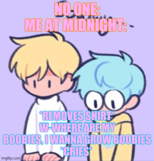 why must i be man? | NO ONE:
ME AT MIDNIGHT:; *REMOVES SHIRT*
W-WHERE ARE MY BOOBIES, I WANNA GROW BOOBIES
*CRIES* | image tagged in sowwy | made w/ Imgflip meme maker