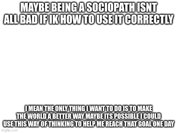 maybe just maybe tho | MAYBE BEING A SOCIOPATH ISNT ALL BAD IF IK HOW TO USE IT CORRECTLY; I MEAN THE ONLY THING I WANT TO DO IS TO MAKE THE WORLD A BETTER WAY MAYBE ITS POSSIBLE I COULD USE THIS WAY OF THINKING TO HELP ME REACH THAT GOAL ONE DAY | image tagged in blank white template | made w/ Imgflip meme maker