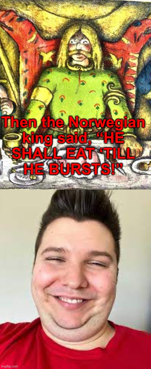 Then the Norwegian
king said, “HE
SHALL EAT ‘TILL
HE BURSTS!” | image tagged in nikocado smilling | made w/ Imgflip meme maker