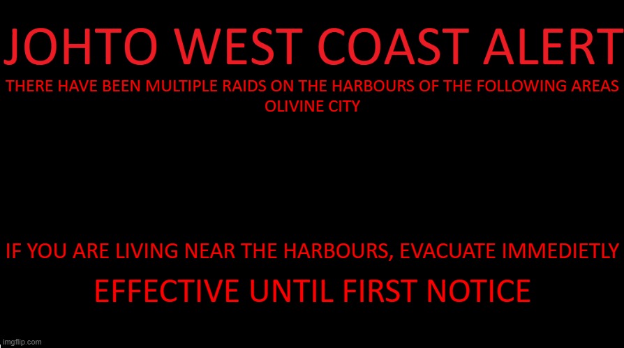 its full on war when they attack | THERE HAVE BEEN MULTIPLE RAIDS ON THE HARBOURS OF THE FOLLOWING AREAS
OLIVINE CITY; IF YOU ARE LIVING NEAR THE HARBOURS, EVACUATE IMMEDIETLY; EFFECTIVE UNTIL FIRST NOTICE | image tagged in johto west coast eas | made w/ Imgflip meme maker
