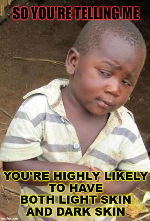 so you're telling me... you're highly likely to have both light skin and dark skin | SO YOU'RE TELLING ME; YOU'RE HIGHLY LIKELY
TO HAVE BOTH LIGHT SKIN
AND DARK SKIN | image tagged in skeptical african kid solo | made w/ Imgflip meme maker