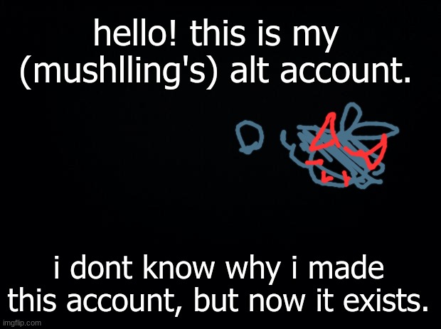 hello drawing stream! ...again- | hello! this is my (mushlling's) alt account. i dont know why i made this account, but now it exists. | image tagged in black background | made w/ Imgflip meme maker