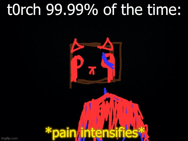 its true. | t0rch 99.99% of the time:; *pain intensifies* | image tagged in the truth | made w/ Imgflip meme maker