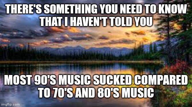 Landscape  |  THERE'S SOMETHING YOU NEED TO KNOW
THAT I HAVEN'T TOLD YOU; MOST 90'S MUSIC SUCKED COMPARED
TO 70'S AND 80'S MUSIC | image tagged in landscape | made w/ Imgflip meme maker