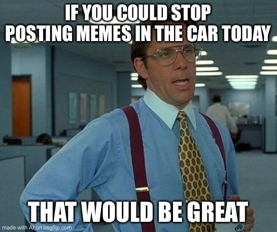 That Would Be Great Meme | IF YOU COULD STOP POSTING MEMES IN THE CAR TODAY; THAT WOULD BE GREAT | image tagged in memes,that would be great | made w/ Imgflip meme maker