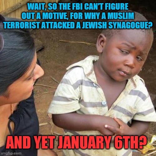 Hover couldn't find the gay man in his closet |  WAIT, SO THE FBI CAN'T FIGURE OUT A MOTIVE, FOR WHY A MUSLIM TERRORIST ATTACKED A JEWISH SYNAGOGUE? AND YET JANUARY 6TH? | image tagged in memes,third world skeptical kid,liars,why is the fbi here,police state | made w/ Imgflip meme maker