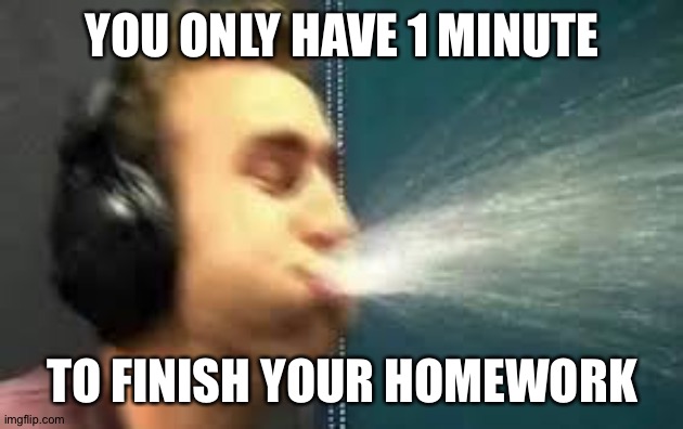 You have 1 minute to- | YOU ONLY HAVE 1 MINUTE; TO FINISH YOUR HOMEWORK | image tagged in a gamer spitting | made w/ Imgflip meme maker